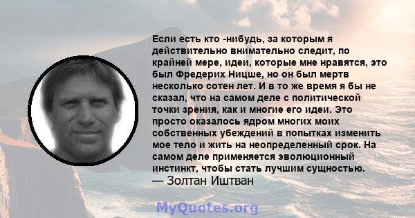 Если есть кто -нибудь, за которым я действительно внимательно следит, по крайней мере, идеи, которые мне нравятся, это был Фредерих Ницше, но он был мертв несколько сотен лет. И в то же время я бы не сказал, что на