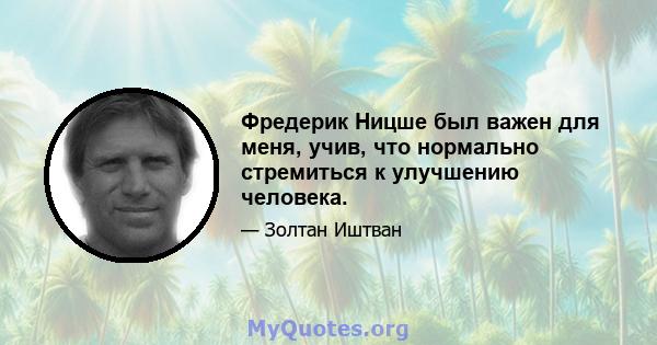 Фредерик Ницше был важен для меня, учив, что нормально стремиться к улучшению человека.