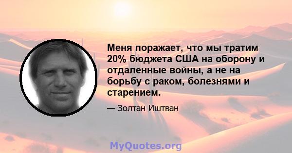 Меня поражает, что мы тратим 20% бюджета США на оборону и отдаленные войны, а не на борьбу с раком, болезнями и старением.