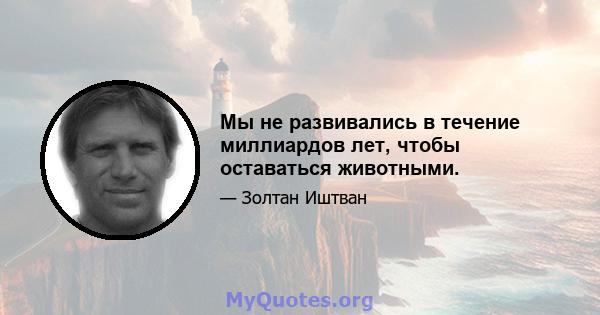 Мы не развивались в течение миллиардов лет, чтобы оставаться животными.