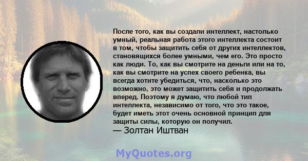 После того, как вы создали интеллект, настолько умный, реальная работа этого интеллекта состоит в том, чтобы защитить себя от других интеллектов, становящихся более умными, чем его. Это просто как люди. То, как вы