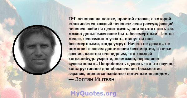 TEF основан на логике, простой ставки, с которой сталкивается каждый человек: если рассуждающий человек любит и ценит жизнь, они захотят жить как можно дольше-желание быть бессмертным. Тем не менее, невозможно узнать,