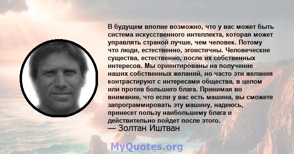 В будущем вполне возможно, что у вас может быть система искусственного интеллекта, которая может управлять страной лучше, чем человек. Потому что люди, естественно, эгоистичны. Человеческие существа, естественно, после