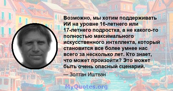 Возможно, мы хотим поддерживать ИИ на уровне 16-летнего или 17-летнего подростка, а не какого-то полностью максимального искусственного интеллекта, который становится все более умнее нас всего за несколько лет. Кто