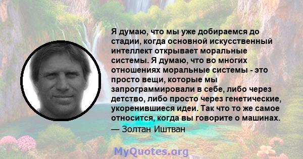 Я думаю, что мы уже добираемся до стадии, когда основной искусственный интеллект открывает моральные системы. Я думаю, что во многих отношениях моральные системы - это просто вещи, которые мы запрограммировали в себе,