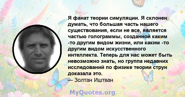 Я фанат теории симуляции. Я склонен думать, что большая часть нашего существования, если не все, является частью голограммы, созданной каким -то другим видом жизни, или каким -то другим видом искусственного интеллекта.