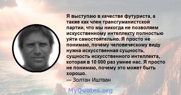 Я выступаю в качестве футуриста, а также как член трансгуманистской партии, что мы никогда не позволяем искусственному интеллекту полностью уйти самостоятельно. Я просто не понимаю, почему человеческому виду нужна