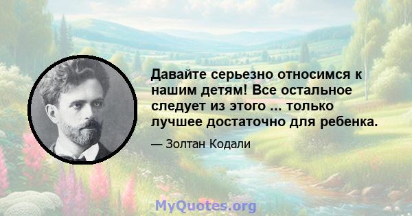 Давайте серьезно относимся к нашим детям! Все остальное следует из этого ... только лучшее достаточно для ребенка.