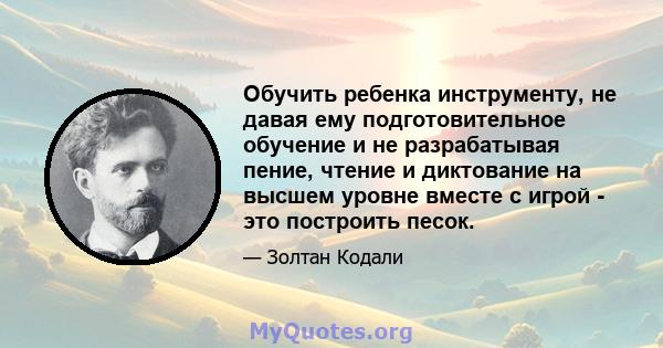 Обучить ребенка инструменту, не давая ему подготовительное обучение и не разрабатывая пение, чтение и диктование на высшем уровне вместе с игрой - это построить песок.