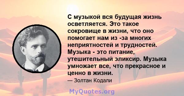 С музыкой вся будущая жизнь осветляется. Это такое сокровище в жизни, что оно помогает нам из -за многих неприятностей и трудностей. Музыка - это питание, утешительный эликсир. Музыка умножает все, что прекрасное и