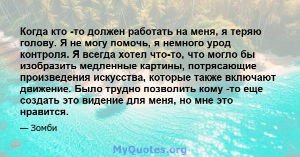 Когда кто -то должен работать на меня, я теряю голову. Я не могу помочь, я немного урод контроля. Я всегда хотел что-то, что могло бы изобразить медленные картины, потрясающие произведения искусства, которые также