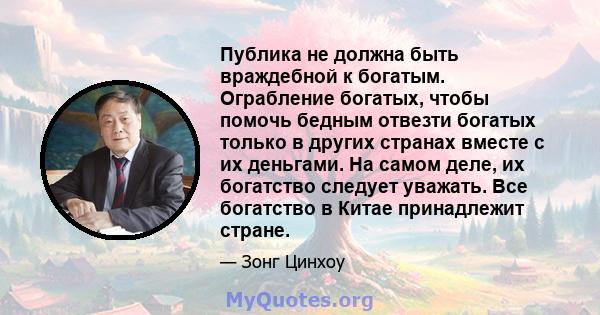 Публика не должна быть враждебной к богатым. Ограбление богатых, чтобы помочь бедным отвезти богатых только в других странах вместе с их деньгами. На самом деле, их богатство следует уважать. Все богатство в Китае