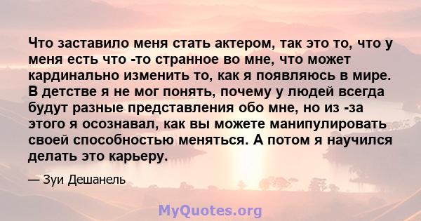 Что заставило меня стать актером, так это то, что у меня есть что -то странное во мне, что может кардинально изменить то, как я появляюсь в мире. В детстве я не мог понять, почему у людей всегда будут разные