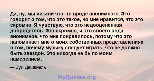 Да, ну, мы искали что -то вроде анонимного. Это говорит о том, что это такое, но мне нравится, что это скромно. Я чувствую, что это недооцененная добродетель. Это скромно, и это своего рода анонимное, что мне