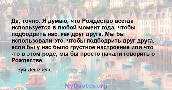 Да, точно. Я думаю, что Рождество всегда используется в любой момент года, чтобы подбодрить нас, как друг друга. Мы бы использовали это, чтобы подбодрить друг друга, если бы у нас было грустное настроение или что -то в