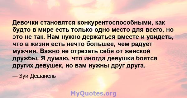 Девочки становятся конкурентоспособными, как будто в мире есть только одно место для всего, но это не так. Нам нужно держаться вместе и увидеть, что в жизни есть нечто большее, чем радует мужчин. Важно не отрезать себя