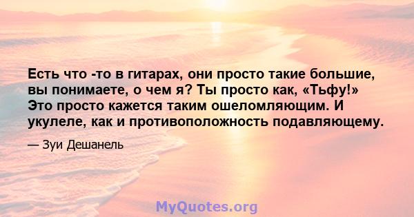 Есть что -то в гитарах, они просто такие большие, вы понимаете, о чем я? Ты просто как, «Тьфу!» Это просто кажется таким ошеломляющим. И укулеле, как и противоположность подавляющему.