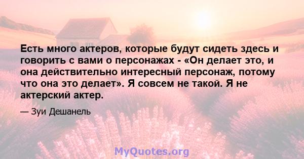 Есть много актеров, которые будут сидеть здесь и говорить с вами о персонажах - «Он делает это, и она действительно интересный персонаж, потому что она это делает». Я совсем не такой. Я не актерский актер.