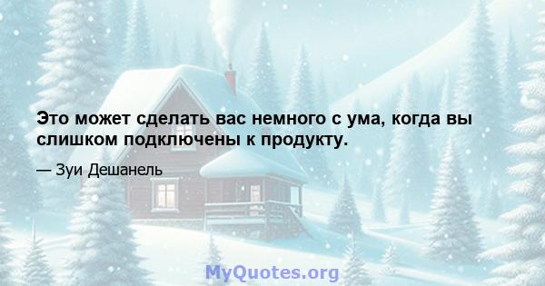 Это может сделать вас немного с ума, когда вы слишком подключены к продукту.