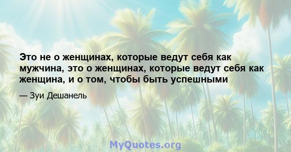 Это не о женщинах, которые ведут себя как мужчина, это о женщинах, которые ведут себя как женщина, и о том, чтобы быть успешными