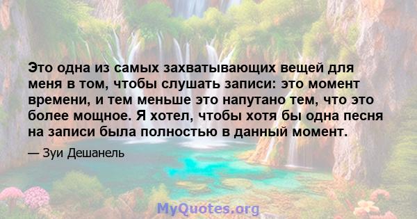 Это одна из самых захватывающих вещей для меня в том, чтобы слушать записи: это момент времени, и тем меньше это напутано тем, что это более мощное. Я хотел, чтобы хотя бы одна песня на записи была полностью в данный