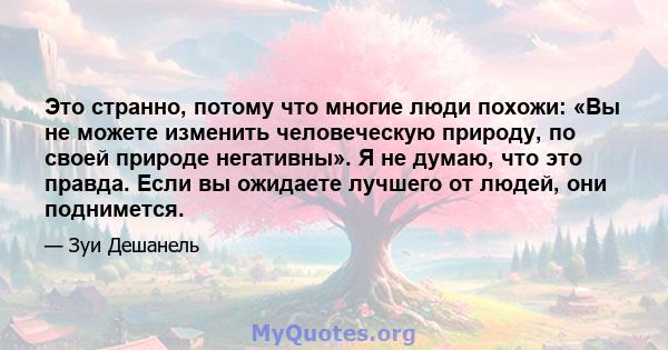 Это странно, потому что многие люди похожи: «Вы не можете изменить человеческую природу, по своей природе негативны». Я не думаю, что это правда. Если вы ожидаете лучшего от людей, они поднимется.