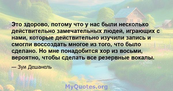 Это здорово, потому что у нас были несколько действительно замечательных людей, играющих с нами, которые действительно изучили запись и смогли воссоздать многое из того, что было сделано. Но мне понадобится хор из