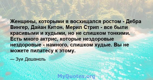 Женщины, которыми я восхищался ростом - Дебра Вингер, Дайан Китон, Мерил Стрип - все были красивыми и худыми, но не слишком тонкими. Есть много актрис, которые нездоровые нездоровые - намного, слишком худые. Вы не