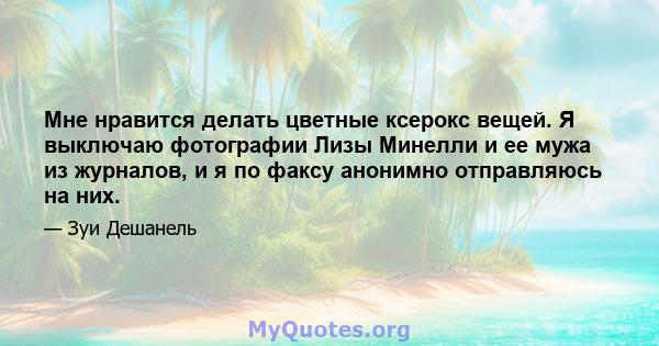 Мне нравится делать цветные ксерокс вещей. Я выключаю фотографии Лизы Минелли и ее мужа из журналов, и я по факсу анонимно отправляюсь на них.