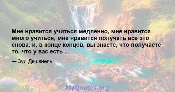 Мне нравится учиться медленно, мне нравится много учиться, мне нравится получать все это снова, и, в конце концов, вы знаете, что получаете то, что у вас есть ...