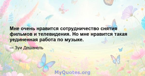 Мне очень нравится сотрудничество снятия фильмов и телевидения. Но мне нравится такая уединенная работа по музыке.