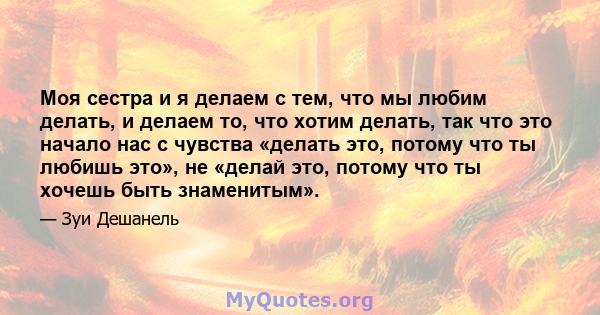 Моя сестра и я делаем с тем, что мы любим делать, и делаем то, что хотим делать, так что это начало нас с чувства «делать это, потому что ты любишь это», не «делай это, потому что ты хочешь быть знаменитым».