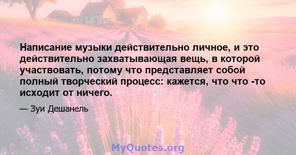 Написание музыки действительно личное, и это действительно захватывающая вещь, в которой участвовать, потому что представляет собой полный творческий процесс: кажется, что что -то исходит от ничего.