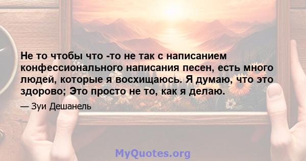 Не то чтобы что -то не так с написанием конфессионального написания песен, есть много людей, которые я восхищаюсь. Я думаю, что это здорово; Это просто не то, как я делаю.