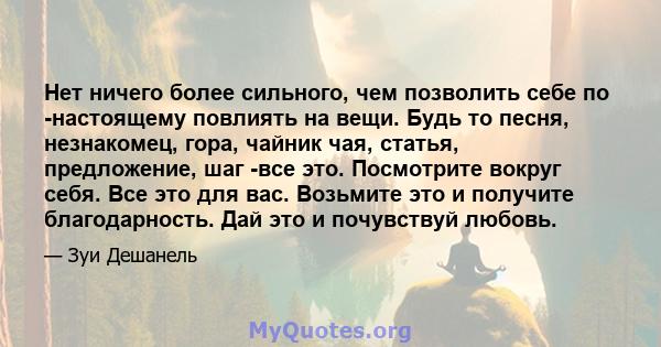 Нет ничего более сильного, чем позволить себе по -настоящему повлиять на вещи. Будь то песня, незнакомец, гора, чайник чая, статья, предложение, шаг -все это. Посмотрите вокруг себя. Все это для вас. Возьмите это и