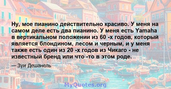 Ну, мое пианино действительно красиво. У меня на самом деле есть два пианино. У меня есть Yamaha в вертикальном положении из 60 -х годов, который является блондином, лесом и черным, и у меня также есть один из 20 -х