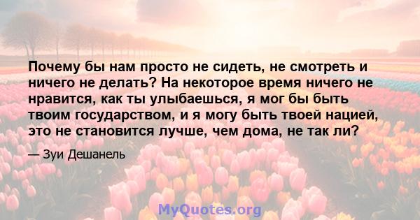 Почему бы нам просто не сидеть, не смотреть и ничего не делать? На некоторое время ничего не нравится, как ты улыбаешься, я мог бы быть твоим государством, и я могу быть твоей нацией, это не становится лучше, чем дома,