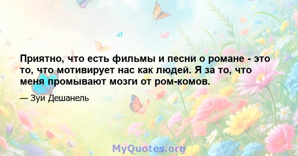 Приятно, что есть фильмы и песни о романе - это то, что мотивирует нас как людей. Я за то, что меня промывают мозги от ром-комов.