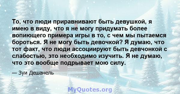 То, что люди приравнивают быть девушкой, я имею в виду, что я не могу придумать более вопиющего примера игры в то, с чем мы пытаемся бороться. Я не могу быть девочкой? Я думаю, что тот факт, что люди ассоциируют быть