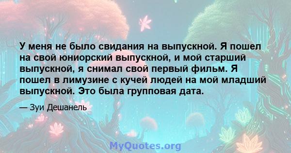 У меня не было свидания на выпускной. Я пошел на свой юниорский выпускной, и мой старший выпускной, я снимал свой первый фильм. Я пошел в лимузине с кучей людей на мой младший выпускной. Это была групповая дата.