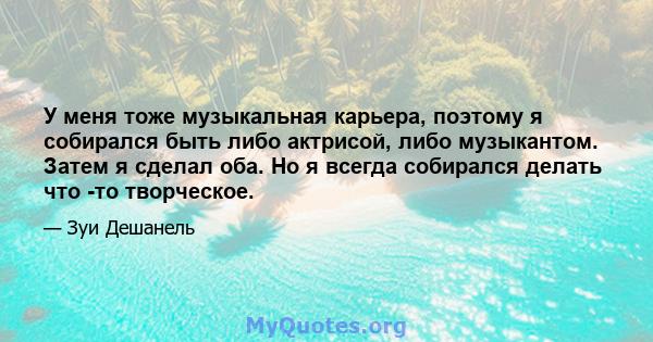 У меня тоже музыкальная карьера, поэтому я собирался быть либо актрисой, либо музыкантом. Затем я сделал оба. Но я всегда собирался делать что -то творческое.