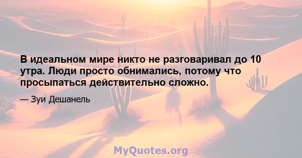 В идеальном мире никто не разговаривал до 10 утра. Люди просто обнимались, потому что просыпаться действительно сложно.