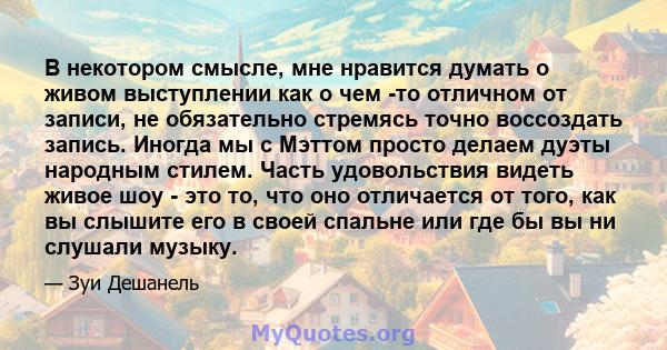 В некотором смысле, мне нравится думать о живом выступлении как о чем -то отличном от записи, не обязательно стремясь точно воссоздать запись. Иногда мы с Мэттом просто делаем дуэты народным стилем. Часть удовольствия