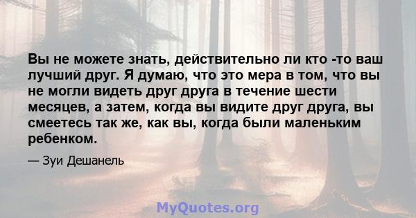 Вы не можете знать, действительно ли кто -то ваш лучший друг. Я думаю, что это мера в том, что вы не могли видеть друг друга в течение шести месяцев, а затем, когда вы видите друг друга, вы смеетесь так же, как вы,