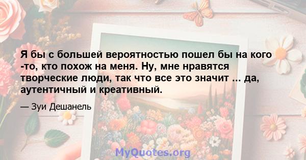 Я бы с большей вероятностью пошел бы на кого -то, кто похож на меня. Ну, мне нравятся творческие люди, так что все это значит ... да, аутентичный и креативный.