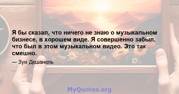 Я бы сказал, что ничего не знаю о музыкальном бизнесе, в хорошем виде. Я совершенно забыл, что был в этом музыкальном видео. Это так смешно.