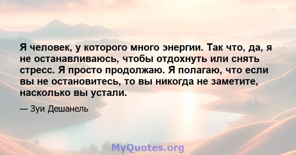 Я человек, у которого много энергии. Так что, да, я не останавливаюсь, чтобы отдохнуть или снять стресс. Я просто продолжаю. Я полагаю, что если вы не остановитесь, то вы никогда не заметите, насколько вы устали.