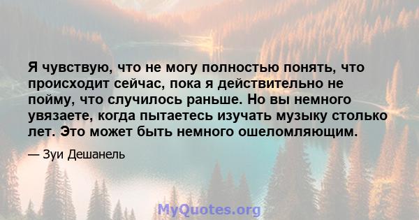 Я чувствую, что не могу полностью понять, что происходит сейчас, пока я действительно не пойму, что случилось раньше. Но вы немного увязаете, когда пытаетесь изучать музыку столько лет. Это может быть немного