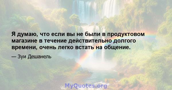 Я думаю, что если вы не были в продуктовом магазине в течение действительно долгого времени, очень легко встать на общение.