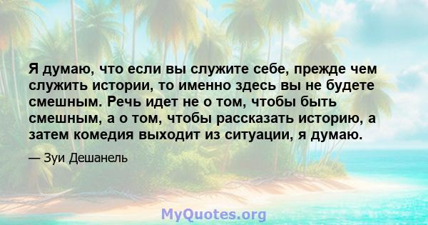 Я думаю, что если вы служите себе, прежде чем служить истории, то именно здесь вы не будете смешным. Речь идет не о том, чтобы быть смешным, а о том, чтобы рассказать историю, а затем комедия выходит из ситуации, я